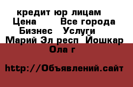 кредит юр лицам  › Цена ­ 0 - Все города Бизнес » Услуги   . Марий Эл респ.,Йошкар-Ола г.